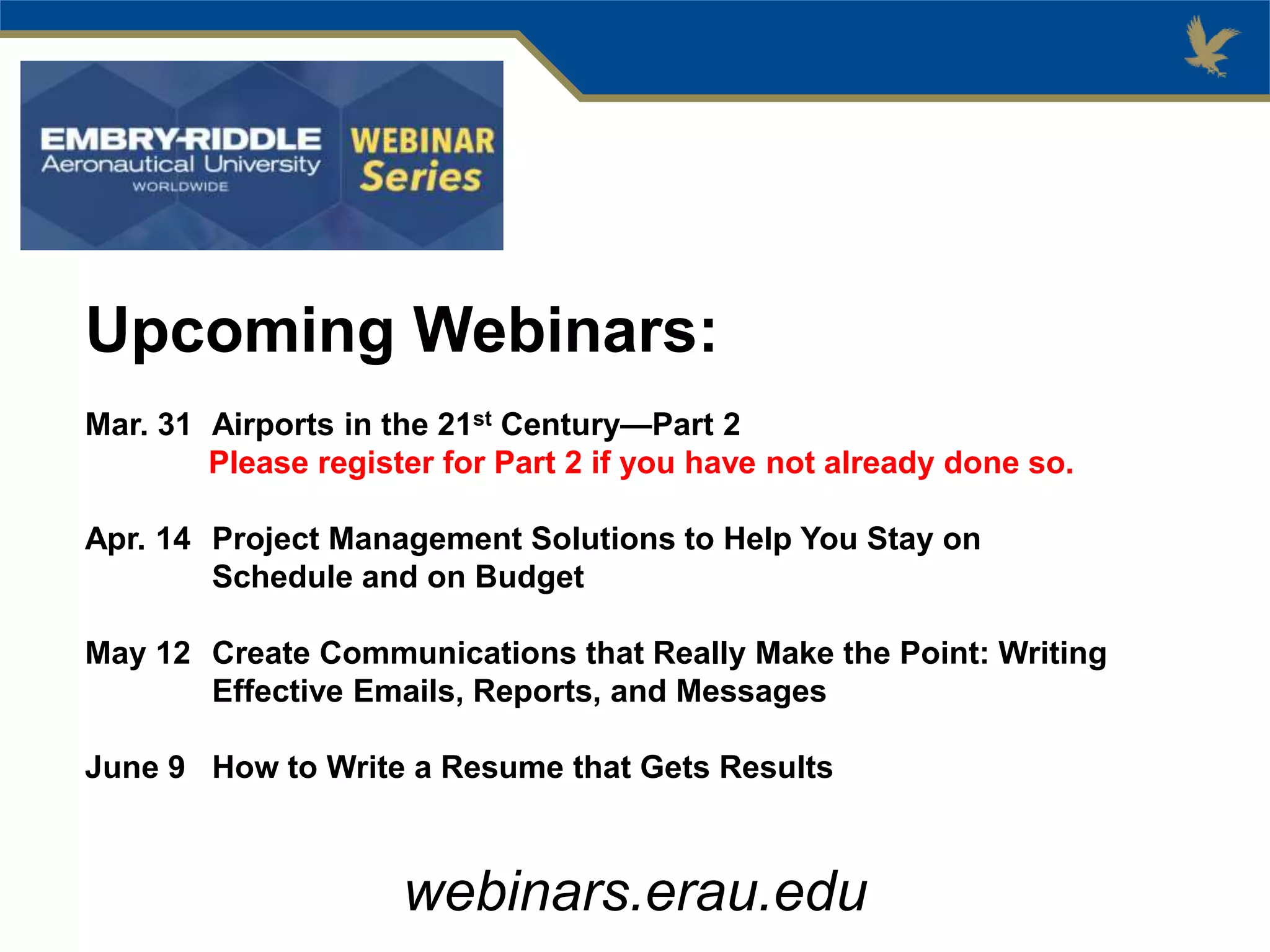 Upcoming Webinars:
Mar. 31 Airports in the 21st Century—Part 2
Please register for Part 2 if you have not already done so.
Apr. 14 Project Management Solutions to Help You Stay on
Schedule and on Budget
May 12 Create Communications that Really Make the Point: Writing
Effective Emails, Reports, and Messages
June 9 How to Write a Resume that Gets Results
webinars.erau.edu
 