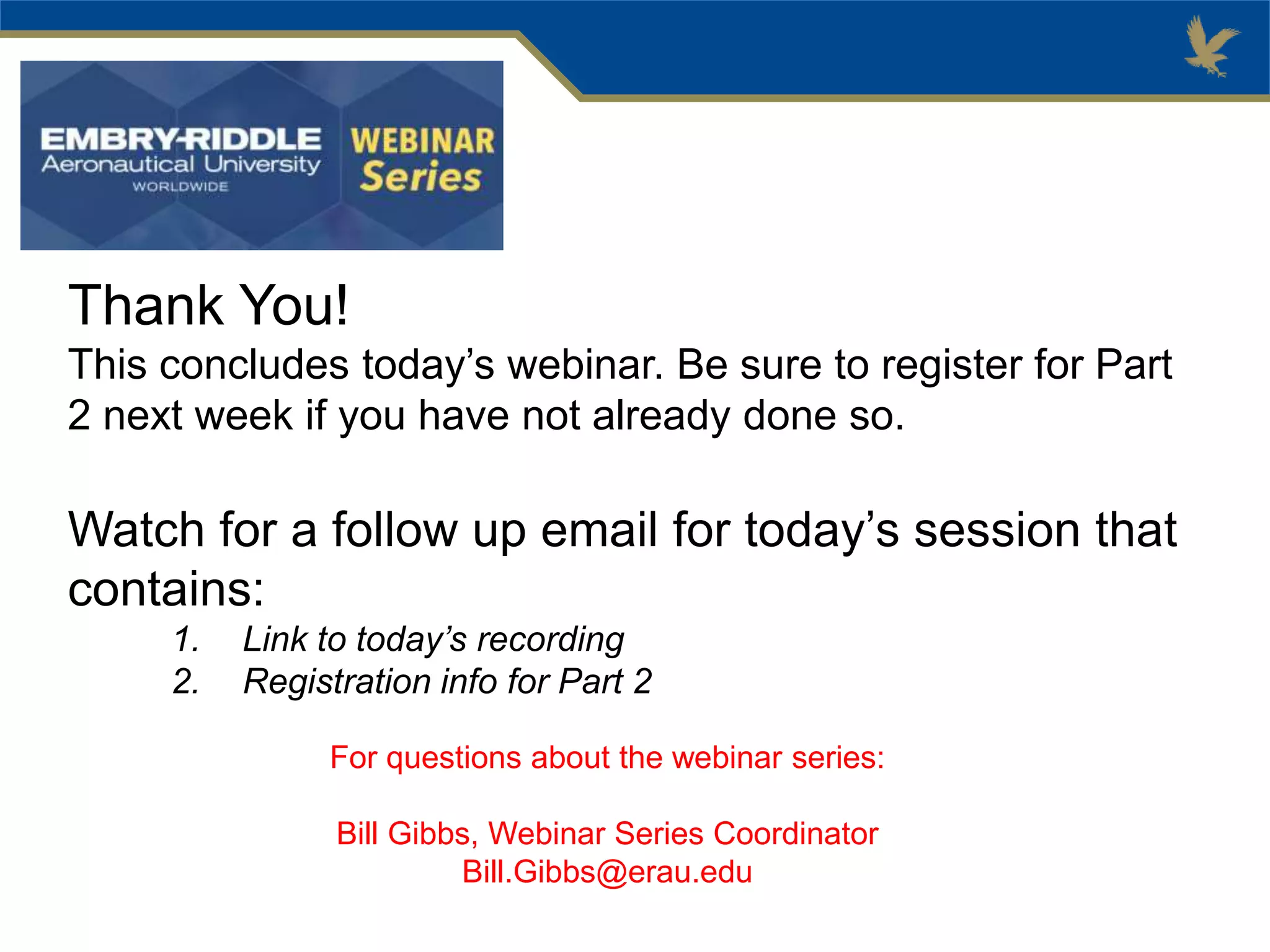 Thank You!
This concludes today’s webinar. Be sure to register for Part
2 next week if you have not already done so.
Watch for a follow up email for today’s session that
contains:
1. Link to today’s recording
2. Registration info for Part 2
For questions about the webinar series:
Bill Gibbs, Webinar Series Coordinator
Bill.Gibbs@erau.edu
 