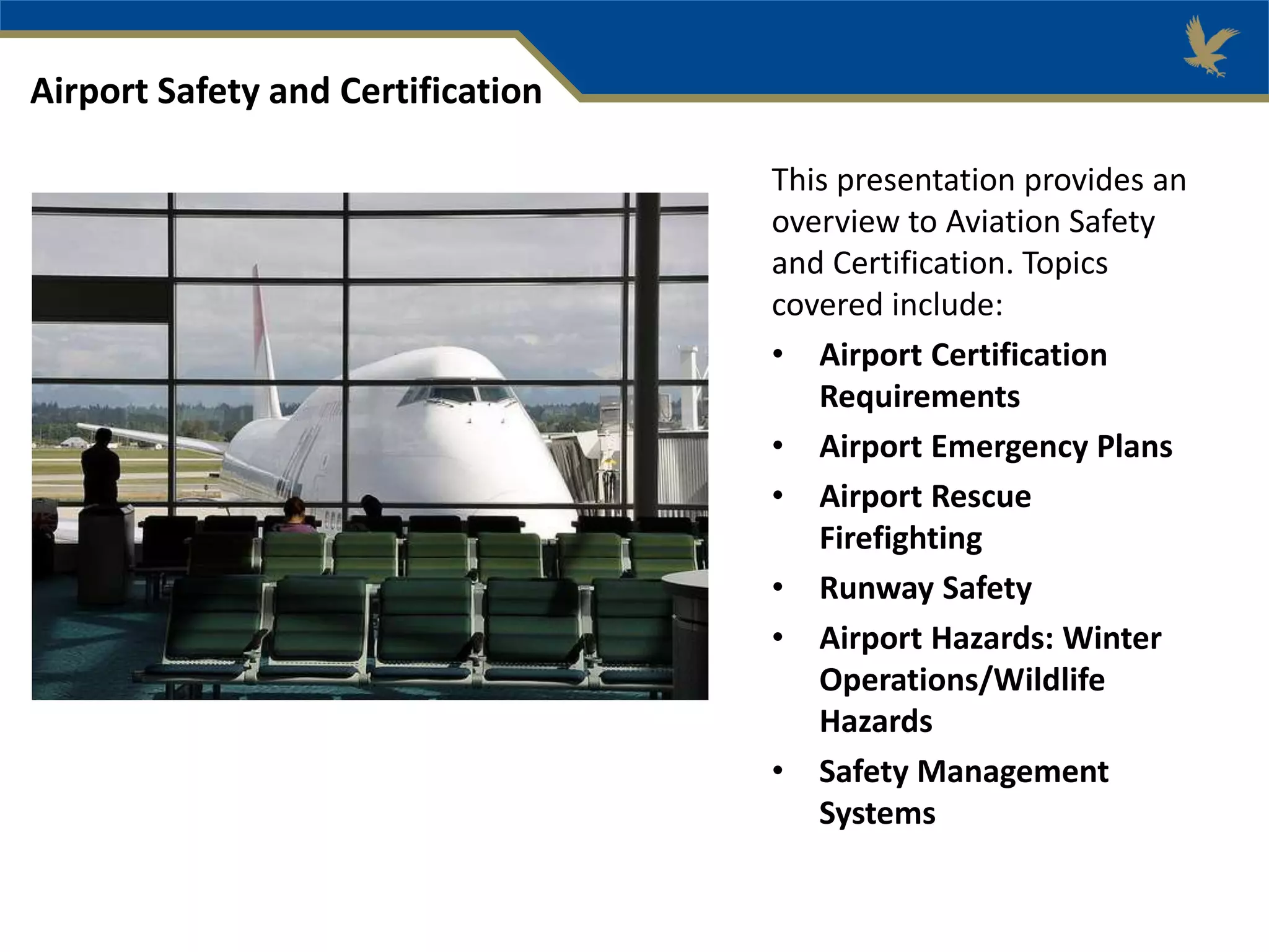 This presentation provides an
overview to Aviation Safety
and Certification. Topics
covered include:
• Airport Certification
Requirements
• Airport Emergency Plans
• Airport Rescue
Firefighting
• Runway Safety
• Airport Hazards: Winter
Operations/Wildlife
Hazards
• Safety Management
Systems
Airport Safety and Certification
 