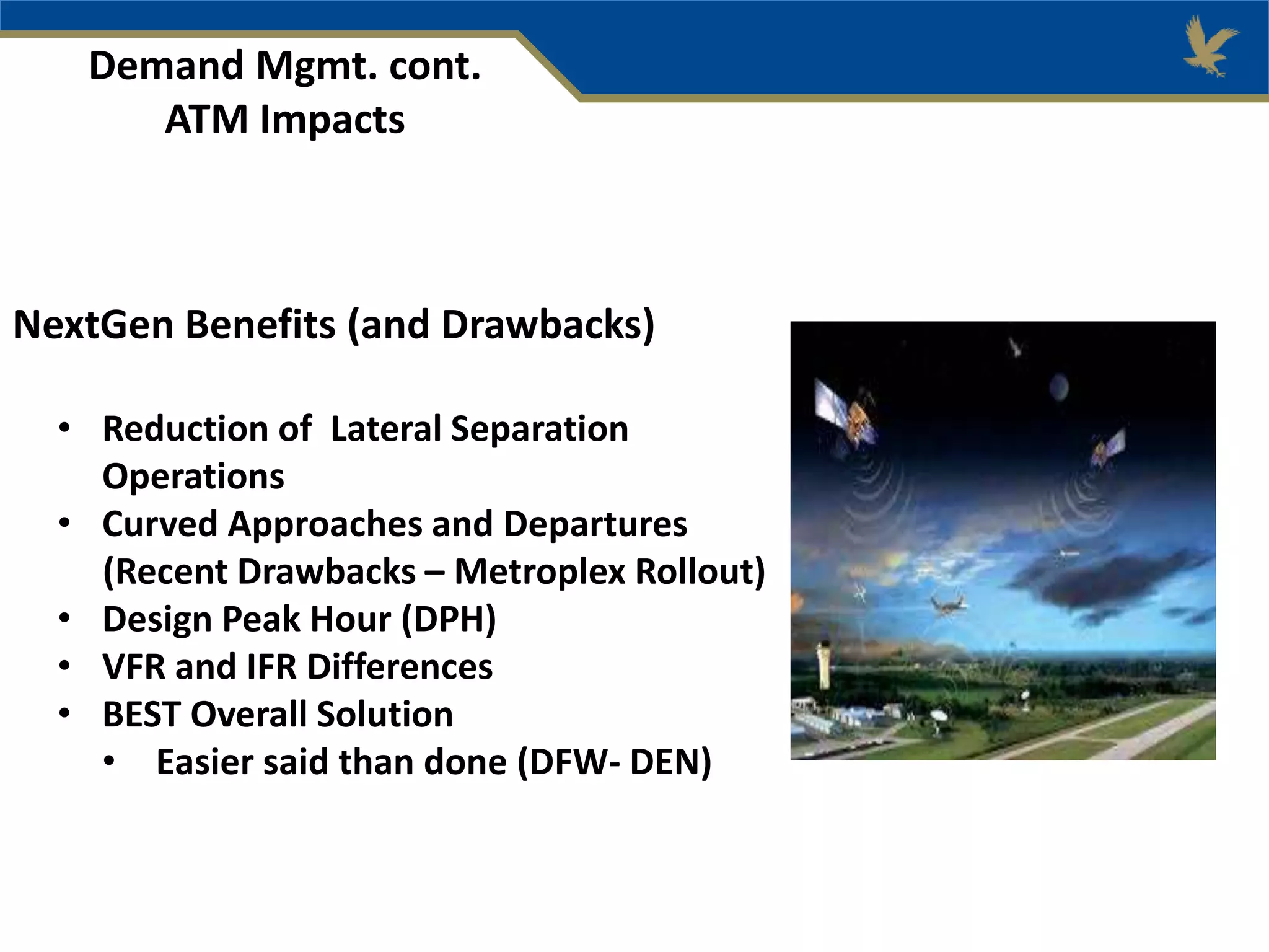 Demand Mgmt. cont.
ATM Impacts
NextGen Benefits (and Drawbacks)
• Reduction of Lateral Separation
Operations
• Curved Approaches and Departures
(Recent Drawbacks – Metroplex Rollout)
• Design Peak Hour (DPH)
• VFR and IFR Differences
• BEST Overall Solution
• Easier said than done (DFW- DEN)
 