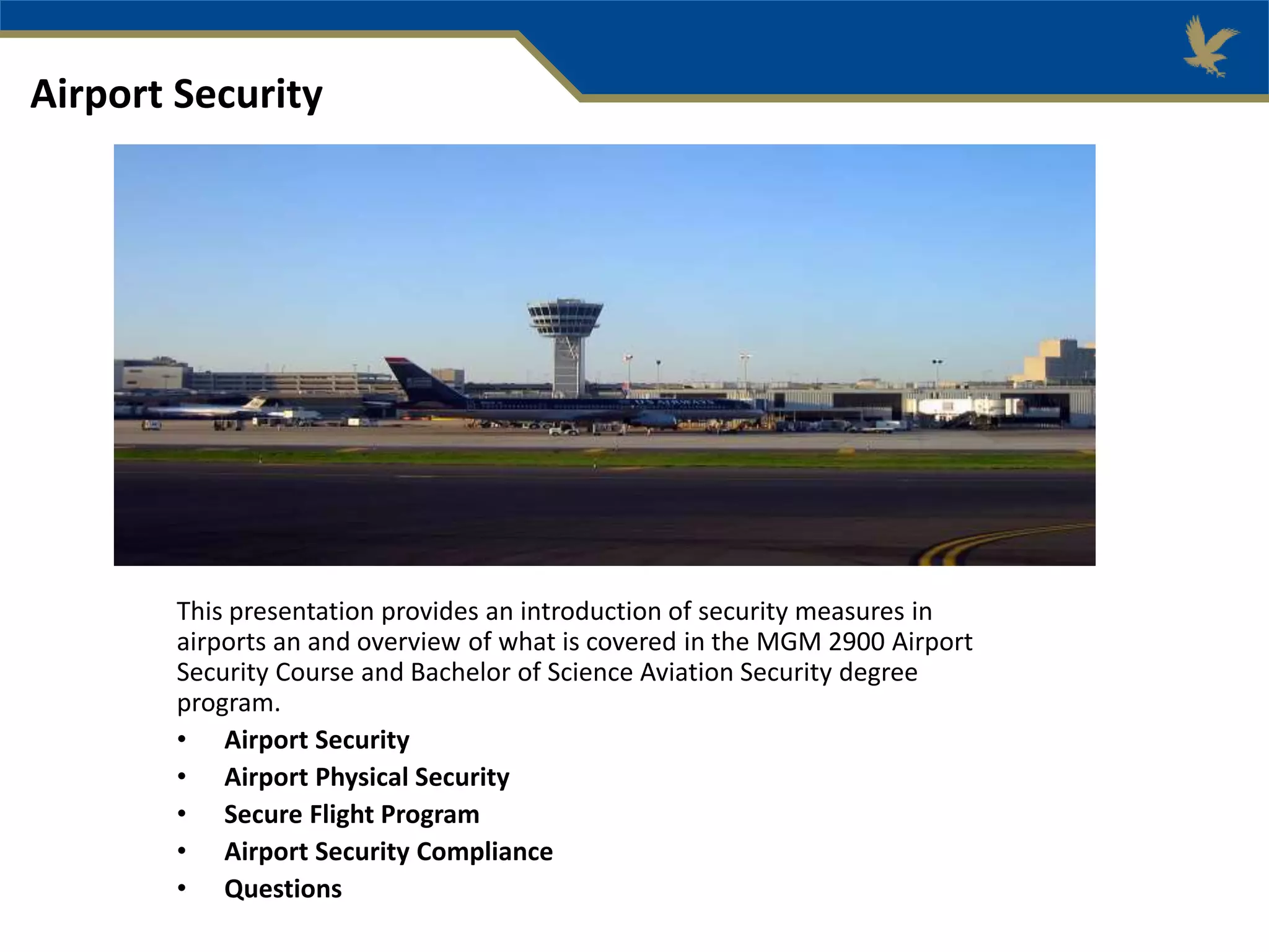 This presentation provides an introduction of security measures in
airports an and overview of what is covered in the MGM 2900 Airport
Security Course and Bachelor of Science Aviation Security degree
program.
• Airport Security
• Airport Physical Security
• Secure Flight Program
• Airport Security Compliance
• Questions
Airport Security
 