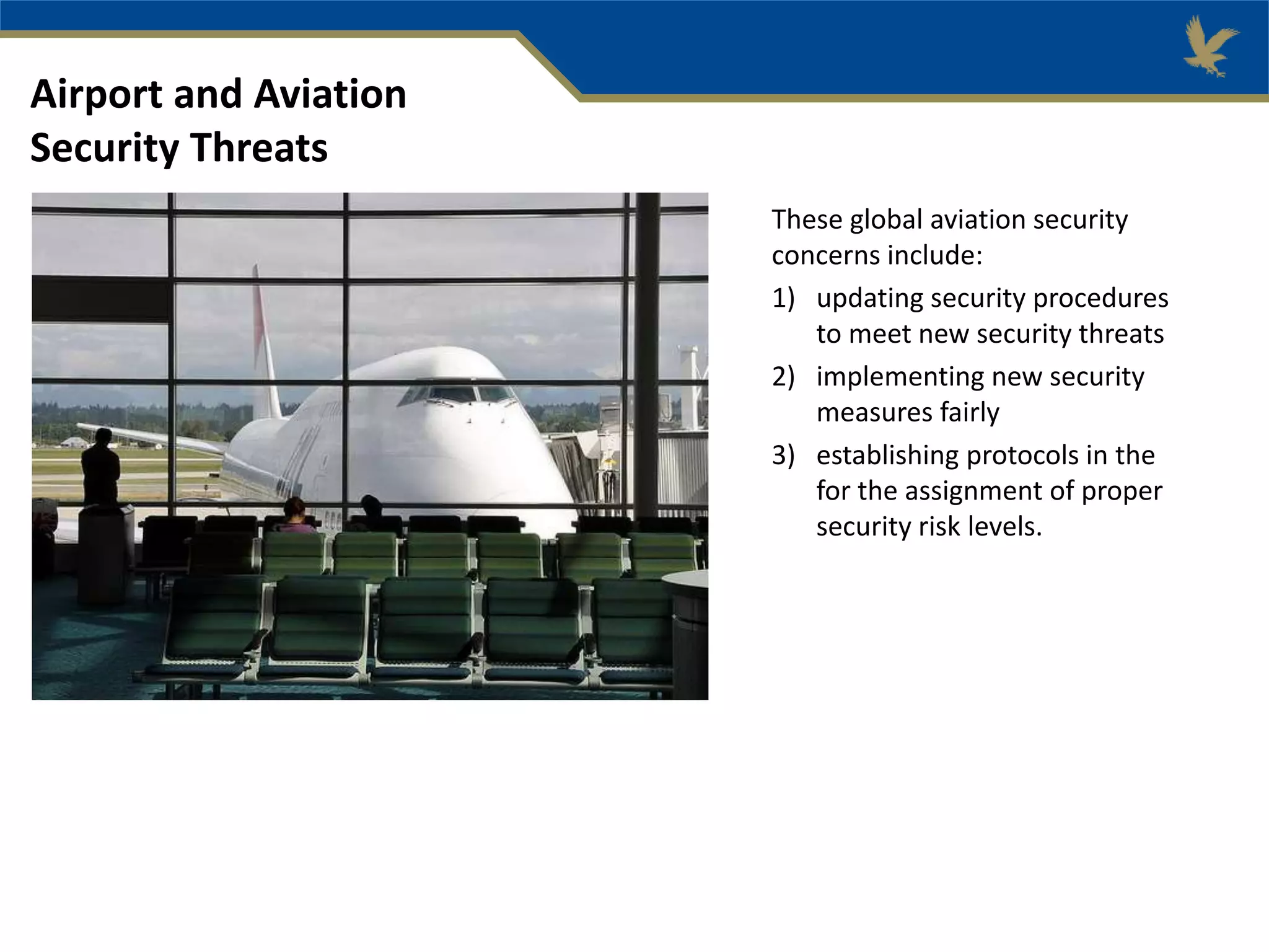 These global aviation security
concerns include:
1) updating security procedures
to meet new security threats
2) implementing new security
measures fairly
3) establishing protocols in the
for the assignment of proper
security risk levels.
Airport and Aviation
Security Threats
 