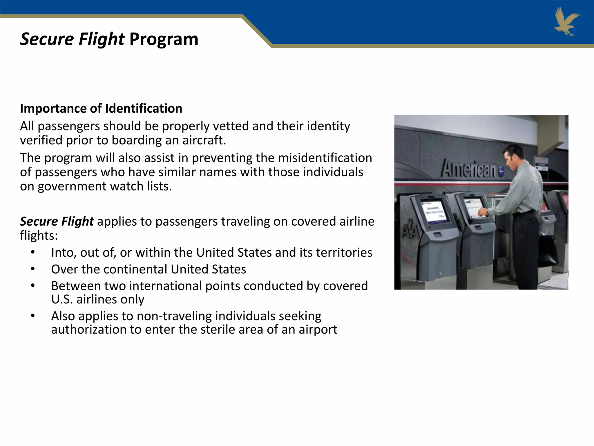 Importance of Identification
All passengers should be properly vetted and their identity
verified prior to boarding an aircraft.
The program will also assist in preventing the misidentification
of passengers who have similar names with those individuals
on government watch lists.
Secure Flight applies to passengers traveling on covered airline
flights:
• Into, out of, or within the United States and its territories
• Over the continental United States
• Between two international points conducted by covered
U.S. airlines only
• Also applies to non-traveling individuals seeking
authorization to enter the sterile area of an airport
Secure Flight Program
 