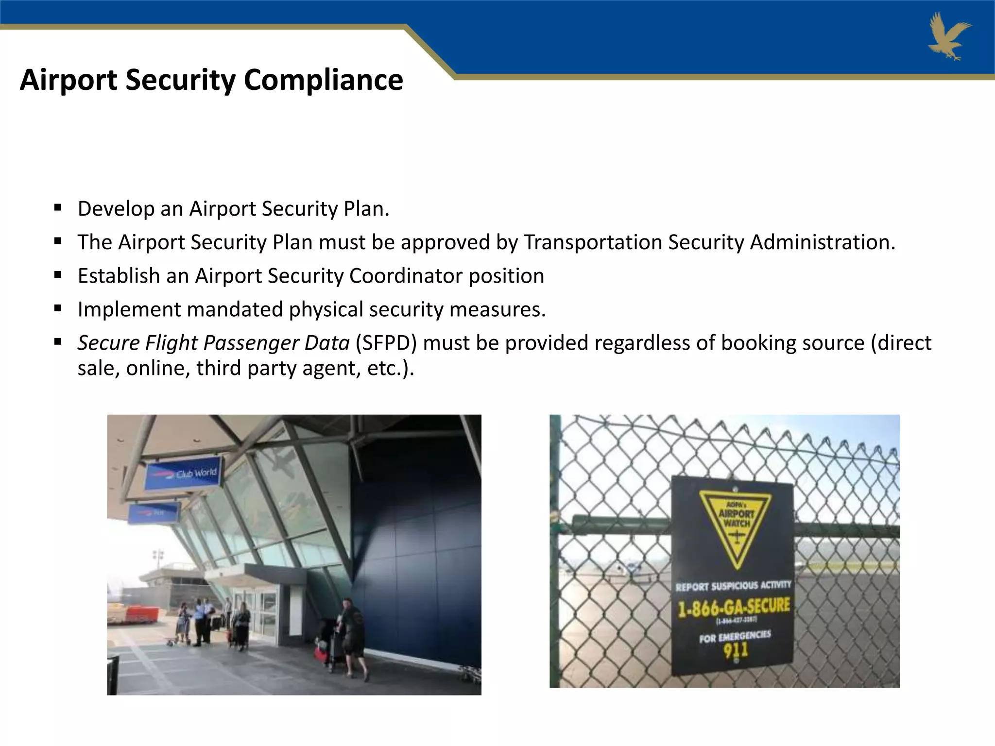  Develop an Airport Security Plan.
 The Airport Security Plan must be approved by Transportation Security Administration.
 Establish an Airport Security Coordinator position
 Implement mandated physical security measures.
 Secure Flight Passenger Data (SFPD) must be provided regardless of booking source (direct
sale, online, third party agent, etc.).
Airport Security Compliance
 