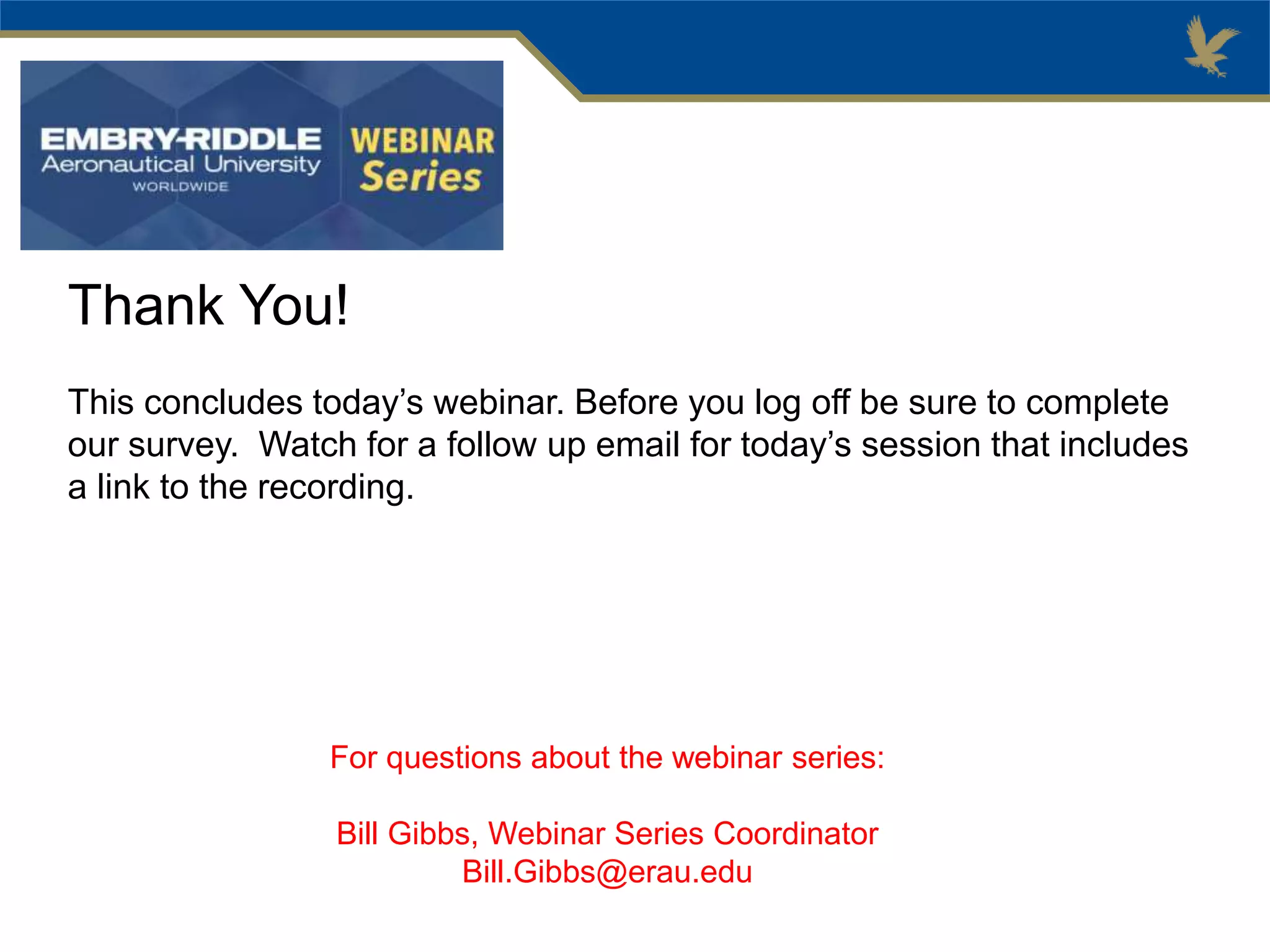 Thank You!
This concludes today’s webinar. Before you log off be sure to complete
our survey. Watch for a follow up email for today’s session that includes
a link to the recording.
For questions about the webinar series:
Bill Gibbs, Webinar Series Coordinator
Bill.Gibbs@erau.edu
 