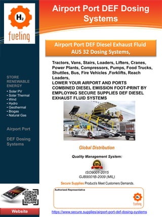 Airport Port DEF Dosing
Systems
Tractors, Vans, Stairs, Loaders, Lifters, Cranes,
Power Plants, Compressors, Pumps, Food Trucks,
Shuttles, Bus, Fire Vehicles ,Forklifts, Reach
Loaders,
LOWER YOUR AIRPORT AND PORTS
COMBINED DIESEL EMISSION FOOT-PRINT BY
EMPLOYING SECURE SUPPLIES DEF DIESEL
EXHAUST FLUID SYSTEMS
Website
STORE
RENEWABLE
ENERGY
• Solar PV
• Solar Thermal
• Wind
• Hydro
• Geothermal
• Biogas
• Natural Gas
Airport Port
DEF Dosing
Systems
https://www.secure.supplies/airport-port-def-dosing-systems
Authorized Representative
Authorized Representative
Quality Management System:
ISO9001-2015
GJB9001B-2009 (MIL)
Secure Supplies Product/s Meet Customers Demands.
Global Distribution
Airport Port DEF Diesel Exhaust Fluid
AUS 32 Dosing Systems,
 