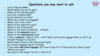 Questions you may need to ask:
• Is my flight on time?
• When should I be at the gate?
• Where is the boarding gate?
• Can I get a window seat?
• Is my connection on time?
• Where do I collect my baggage?
• Where can I find a taxi?
• Where is the departure gate?
• Where is the arrival gate?
• Where is the check-in desk for ….airlines?
• Where is the domestics level?
• Where is the international level?
• I have a stopover in Mexico City — will I need to pick up my luggage there, or will it go
straight through to Toronto?
• Where shall I check in for the second flight?
• Do I need a baggage tag for this bag?
• I have some odd-sized baggage. Do I have to pay for it? How much do I have to pay?
Where can I pay?
• How much is the airport tax for a child of 6?
 