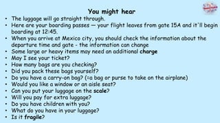 You might hear
• The luggage will go straight through.
• Here are your boarding passes — your flight leaves from gate 15A and it'll begin
boarding at 12:45.
• When you arrive at Mexico city, you should check the information about the
departure time and gate - the information can change
• Some large or heavy items may need an additional charge
• May I see your ticket?
• How many bags are you checking?
• Did you pack these bags yourself?
• Do you have a carry-on bag? (=a bag or purse to take on the airplane)
• Would you like a window or an aisle seat?
• Can you put your luggage on the scale?
• Will you pay for extra luggage?
• Do you have children with you?
• What do you have in your luggage?
• Is it fragile?
 