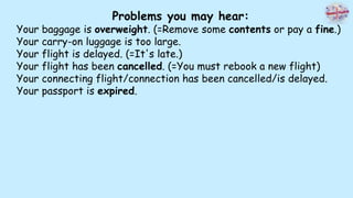 Problems you may hear:
Your baggage is overweight. (=Remove some contents or pay a fine.)
Your carry-on luggage is too large.
Your flight is delayed. (=It's late.)
Your flight has been cancelled. (=You must rebook a new flight)
Your connecting flight/connection has been cancelled/is delayed.
Your passport is expired.
 