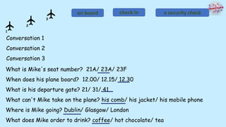 Conversation 1
Conversation 2
Conversation 3
on board check in a security check
What is Mike's seat number? 21A/ 23A/ 23F
When does his plane board? 12.00/ 12.15/ 12.30
What is his departure gate? 21/ 31/ 41
What can't Mike take on the plane? his comb/ his jacket/ his mobile phone
Where is Mike going? Dublin/ Glasgow/ London
What does Mike order to drink? coffee/ hot chocolate/ tea
1
2
3
 