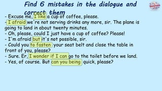 Find 6 mistakes in the dialogue and
correct them
- Excuse me, I like a cup of coffee, please.
- I afraid we're not serving drinks any more, sir. The plane is
going to land in about twenty minutes.
- Oh, please, could I just have a cup of coffee? Please!
- I'm afraid but it's not possible, sir.
- Could you to fasten your seat belt and close the table in
front of you, please?
- Sure. Er, I wonder if I can go to the toilet before we land.
- Yes, of course. But can you being quick, please?
 