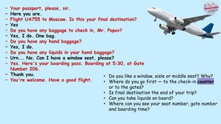 − Your passport, please, sir.
− Here you are.
− Flight UA755 to Moscow. Is this your final destination?
− Yes
− Do you have any baggage to check in, Mr. Popov?
− Yes, I do. One bag.
− Do you have any hand baggage?
− Yes, I do.
− Do you have any liquids in your hand baggage?
− Urn... No. Can I have a window seat, please?
− Yes. Here's your boarding pass. Boarding at 5:30, at Gate
Number 206.
− Thank you.
− You're welcome. Have a good flight.
• Do you like a window, aisle or middle seat? Why?
• Where do you go first — to the check-in counter
or to the gates?
• Is final destination the end of your trip?
• Can you take liquids on board?
• Where can you see your seat number, gate number
and boarding time?
 