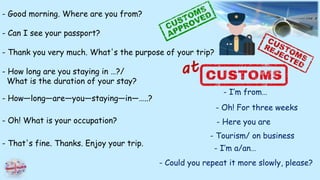 - Good morning. Where are you from?
- Can I see your passport?
- Thank you very much. What's the purpose of your trip?
- How long are you staying in …?/
What is the duration of your stay?
- How—long—are—you—staying—in—…..?
- Oh! What is your occupation?
- That's fine. Thanks. Enjoy your trip.
- I’m from…
- Oh! For three weeks
- Here you are
- Tourism/ on business
- I’m a/an…
- Could you repeat it more slowly, please?
 