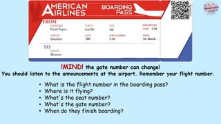 !MIND! the gate number can change!
You should listen to the announcements at the airport. Remember your flight number.
• What is the flight number in the boarding pass?
• Where is it flying?
• What's the seat number?
• What's the gate number?
• When do they finish boarding?
 