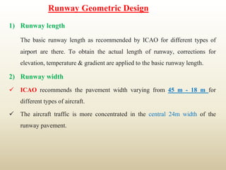 Runway Geometric Design
1) Runway length
The basic runway length as recommended by ICAO for different types of
airport are there. To obtain the actual length of runway, corrections for
elevation, temperature & gradient are applied to the basic runway length.
2) Runway width
 ICAO recommends the pavement width varying from 45 m - 18 m for
different types of aircraft.
 The aircraft traffic is more concentrated in the central 24m width of the
runway pavement.
 