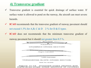 4) Transverse gradient
 Transverse gradient is essential for quick drainage of surface water. If
surface water is allowed to pond on the runway, the aircraft can meet severe
hazards.
 ICAO recommends that the transverse gradient of runway pavement should
not exceed 1.5% for A,B, C & D 2 % for D & E types.
 ICAO does not recommends that the minimum transverse gradient of
runway pavement but it should not greater then 0.5 %.
 