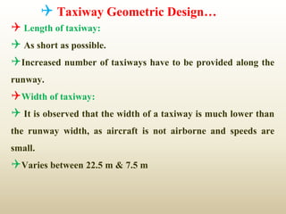  Taxiway Geometric Design…
 Length of taxiway:
 As short as possible.
Increased number of taxiways have to be provided along the
runway.
Width of taxiway:
 It is observed that the width of a taxiway is much lower than
the runway width, as aircraft is not airborne and speeds are
small.
Varies between 22.5 m & 7.5 m
 