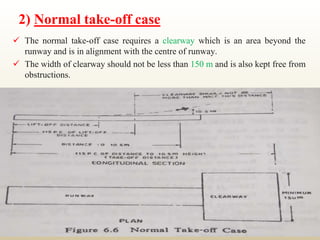 2) Normal take-off case
 The normal take-off case requires a clearway which is an area beyond the
runway and is in alignment with the centre of runway.
 The width of clearway should not be less than 150 m and is also kept free from
obstructions.
 