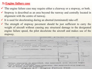 3) Engine failure case
 The engine failure case may require either a clearway or a stopway, or both.
 Stopway is described as an area beyond the runway and centrally located in
alignment with the centre of runway.
 It is used for decelerating during an aborted (terminated) take-off.
 The strength of stopway pavement should be just sufficient to carry the
weight of aircraft without causing any structural damage to the designated
engine failure speed, the pilot decelerate the aircraft and makes use of the
stopway.
 