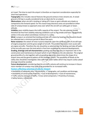 10 | P a g e
SAQIB IMRAN 0341-7549889
1
0
air travel. The time to reach the airport is therefore an important consideration especially for
short haul operations.
Topography: this includes natural features like ground contours trees streams etc. A raised
ground a hill top is usually considered to be an ideal site for an airport.
Obstructions: when aircraft is landing or taking off it loses or gains altitude very slowly as
compared to the forward speed. For this reason long clearance areas are provided on either
side of runway known as approach areas over which the aircraft can safely gain or loose
altitude.
Visibility: poor visibility lowers the traffic capacity of the airport. The site selected should
therefore be free from visibility reducing conditions such as fog smoke and haze. Fog generally
settles in the area where wind blows minimum in a valley.
Wind: runway is so oriented that landing and take off is done by heading into the wind should
be collected over a minimum period of about five years.
Noise nuisance: the extent of noise nuisance depends upon the climb out path of aircraft type
of engine propulsion and the gross weight of aircraft. The problem becomes more acute with
jet engine aircrafts. Therefore the site should be so selected that the landing and take off paths
of the aircrafts pass over the land which is free from residential or industrial developments.
Grading, drainage and soil characteristics: grading and drainage play an important role in the
construction and maintenance of airport which in turn influences the site selection. The original
ground profile of a site together with any grading operations determines the shape of an
airport area and the general pattern of the drainage system. The possibility of floods at the
valley sites should be investigated. Sites with high water tables which may require costly subsoil
drainage should be avoided.
Future development: considering that the air traffic volume will continue to increase in future
more member of runways may have to be provided for an increased traffic.
Factors affecting selection of site for Airport
• Availability of adequate area, • Accessibility, • Topography, soil condition and drainage,
• Availability of construction materials, • Cost of development, • Cost of maintenance,
• Traffic volume and type of traffic, • Cross-wind component, • Proximity of airways,
• Safety factors, • Revenues.
 