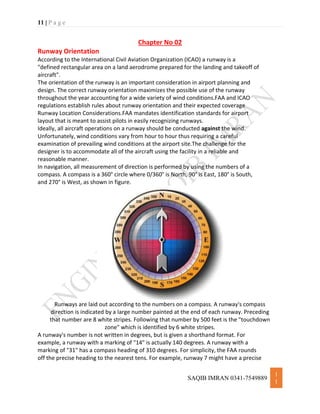 11 | P a g e
SAQIB IMRAN 0341-7549889
1
1
Chapter No 02
Runway Orientation
According to the International Civil Aviation Organization (ICAO) a runway is a
"defined rectangular area on a land aerodrome prepared for the landing and takeoff of
aircraft".
The orientation of the runway is an important consideration in airport planning and
design. The correct runway orientation maximizes the possible use of the runway
throughout the year accounting for a wide variety of wind conditions.FAA and ICAO
regulations establish rules about runway orientation and their expected coverage
Runway Location Considerations.FAA mandates identification standards for airport
layout that is meant to assist pilots in easily recognizing runways.
Ideally, all aircraft operations on a runway should be conducted against the wind.
Unfortunately, wind conditions vary from hour to hour thus requiring a careful
examination of prevailing wind conditions at the airport site.The challenge for the
designer is to accommodate all of the aircraft using the facility in a reliable and
reasonable manner.
In navigation, all measurement of direction is performed by using the numbers of a
compass. A compass is a 360° circle where 0/360° is North, 90° is East, 180° is South,
and 270° is West, as shown in figure.
Runways are laid out according to the numbers on a compass. A runway's compass
direction is indicated by a large number painted at the end of each runway. Preceding
that number are 8 white stripes. Following that number by 500 feet is the "touchdown
zone" which is identified by 6 white stripes.
A runway's number is not written in degrees, but is given a shorthand format. For
example, a runway with a marking of "14" is actually 140 degrees. A runway with a
marking of "31" has a compass heading of 310 degrees. For simplicity, the FAA rounds
off the precise heading to the nearest tens. For example, runway 7 might have a precise
 