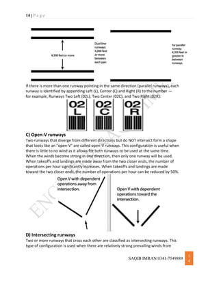 14 | P a g e
SAQIB IMRAN 0341-7549889
1
4
If there is more than one runway pointing in the same direction (parallel runways), each
runway is identified by appending Left (L), Center (C) and Right (R) to the number —
for example, Runways Two Left (02L), Two Center (02C), and Two Right (02R).
C) Open-V runways
Two runways that diverge from different directions but do NOT intersect form a shape
that looks like an "open-V" are called open-V runways. This configuration is useful when
there is little to no wind as it allows for both runways to be used at the same time.
When the winds become strong in one direction, then only one runway will be used.
When takeoffs and landings are made away from the two closer ends, the number of
operations per hour significantly increases. When takeoffs and landings are made
toward the two closer ends, the number of operations per hour can be reduced by 50%.
D) Intersecting runways
Two or more runways that cross each other are classified as intersecting runways. This
type of configuration is used when there are relatively strong prevailing winds from
 