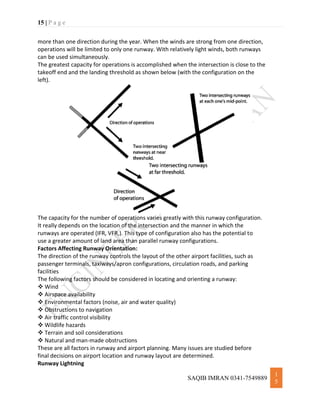 15 | P a g e
SAQIB IMRAN 0341-7549889
1
5
more than one direction during the year. When the winds are strong from one direction,
operations will be limited to only one runway. With relatively light winds, both runways
can be used simultaneously.
The greatest capacity for operations is accomplished when the intersection is close to the
takeoff end and the landing threshold as shown below (with the configuration on the
left).
The capacity for the number of operations varies greatly with this runway configuration.
It really depends on the location of the intersection and the manner in which the
runways are operated (IFR, VFR,). This type of configuration also has the potential to
use a greater amount of land area than parallel runway configurations.
Factors Affecting Runway Orientation:
The direction of the runway controls the layout of the other airport facilities, such as
passenger terminals, taxiways/apron configurations, circulation roads, and parking
facilities
The following factors should be considered in locating and orienting a runway:
 Wind
 Airspace availability
 Environmental factors (noise, air and water quality)
 Obstructions to navigation
 Air traffic control visibility
 Wildlife hazards
 Terrain and soil considerations
 Natural and man-made obstructions
These are all factors in runway and airport planning. Many issues are studied before
final decisions on airport location and runway layout are determined.
Runway Lightning
 