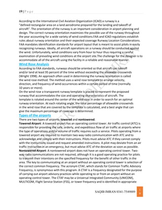 19 | P a g e
SAQIB IMRAN 0341-7549889
1
9
According to the International Civil Aviation Organization (ICAO) a runway is a
"defined rectangular area on a land aerodrome prepared for the landing and takeoff of
aircraft". The orientation of the runway is an important consideration in airport planning and
design. The correct runway orientation maximizes the possible use of the runway throughout
the year accounting for a wide variety of wind conditions.FAA and ICAO regulations establish
rules about runway orientation and their expected coverage Runway Location Considerations.
FAA mandates identification standards for airport layout that is meant to assist pilots in easily
recognizing runways. Ideally, all aircraft operations on a runway should be conducted against
the wind. Unfortunately, wind conditions vary from hour to hour thus requiring a careful
examination of prevailing wind conditions at the airport site.The challenge for the designer is to
accommodate all of the aircraft using the facility in a reliable and reasonable manner.
Wind Rose Analysis
According to FAA standards, runways should be oriented so that aircraft can takeoff
and/or land at least 95 percent of the time without exceeding the allowable crosswinds
(Wright 1998). An approach often used in determining the runway orientation is called
the wind rose method. The method uses a wind rose template to arrange velocity,
direction, and frequency of wind occurrences within a certain period of time (normally
10 years or more).
On the wind rose a transparent runway template is placed to represent the proposed
runway that accommodates the size and operating characteristics of aircraft. The
template is rotated around the center of the wind rose in order to search for an optimal
runway orientation. At each rotating angle, the total percentage of allowable crosswinds
in the wind rose that are covered by the template is calculated, and a best angle that can
give the maximum percentage of coverage is determined.
Types of the airports
There are two types of airports: towered and nontowered.
Towered Airport: A towered airport has an operating control tower. Air traffic control (ATC) is
responsible for providing the safe, orderly, and expeditious flow of air traffic at airports where
the type of operations and/or volume of traffic requires such a service. Pilots operating from a
towered airport are required to maintain two-way radio communication with ATC and to
acknowledge and comply with their instructions. Pilots must advise ATC if they cannot comply
with the instructions issued and request amended instructions. A pilot may deviate from an air
traffic instruction in an emergency, but must advise ATC of the deviation as soon as possible.
Nontowered Airport: A nontowered airport does not have an operating control tower. Two-
way radio communications are not required, although it is a good operating practice for pilots
to transmit their intentions on the specified frequency for the benefit of other traffic in the
area. The key to communicating at an airport without an operating control tower is selection of
the correct common frequency. The acronym CTAF, which stands for Common Traffic Advisory
Frequency, is synonymous with this program. A CTAF is a frequency designated for the purpose
of carrying out airport advisory practices while operating to or from an airport without an
operating control tower. The CTAF may be a Universal Integrated Community (UNICOM),
MULTICOM, Flight Service Station (FSS), or tower frequency and is identified in appropriate
 