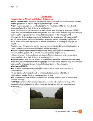 2 | P a g e
SAQIB IMRAN 0341-7549889 2
Chapter No 1
Introduction to Airport and Railway Engineering
Airport Engineering encompasses the planning, design, and construction of terminals, runways,
and navigation aids to provide for passenger and freight service.
Airport engineers design and construct airports. They must account for the impacts and
demands of aircraft in their design of airport facilities.
These engineers must use the analysis of predominant wind direction to determine runway
orientation, determine the size of runway border and safety areas, different wing tip to wing tip
clearances for all gates and must designate the clear zones in the entire port. OR
It involves the design and construction of facilities for the landing, take off, movement of
aircraft on the ground, parking of aeroplanes on loading aprons, maintenance and repairs of
areas, access roads from the city side to airport, and handling of passengers, baggage and
freight.
Aviation means flying with the aid of a machine, heaver than air. Commercialized aviation is
called civil aviation and is controlled by civil aviation authority.
• Airport Engineering encompasses the planning, design, and construction of terminals,
runways, and navigation aids to provide for passenger and freight service.
• Airport engineers design and construct airports. They must account for the impacts and
demands of aircraft in their design of airport facilities.
• These engineers must use the analysis of predominant wind direction to determine runway
orientation, determine the size of runway border and safety areas, different wing tip to wing tip
clearances for all gates and must designate the clear zones in the entire port.
What is an AIRPORT?
• An airport is a facility where passengers connect from ground transportation to air
transportation.
• It is a location where aircraft such as airplanes, helicopters take off and land.
• Aircraft may also be stored or maintained at an airport.
• An airport should have runway for takeoffs and landings, buildings such as hangars and
terminal buildings.
• AIRFIELD is an area where an aircraft can land and take off, which may or may not be
equipped with any navigational aids or markings. Many grass strips are also designated
as airfields.
 