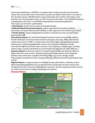 20 | P a g e
SAQIB IMRAN 0341-7549889
2
0
aeronautical publications. UNICOM is a nongovernment air/ground radio communication
station that may provide airport information at public use airports where there is no tower or
FSS. On pilot request, UNICOM stations may provide pilots with weather information, wind
direction, the recommended runway, or other necessary information. If the UNICOM frequency
is designated as the CTAF, it is identified in appropriate aeronautical publications.
These types can be further subdivided to:
• Civil Airports: airports that are open to the general public.
• Military/Federal Government airports: airports operated by the military, National
Aeronautics and Space Administration (NASA), or other agencies of the Federal Government.
• Private Airports: airports designated for private or restricted use only, not open to the
general public. OR
International Airports: An international airport has direct service to many other airports.
Handle scheduled commercial airlines both for passengers and cargo. Many international
airports also serve as "HUBS", or places where non-direct flights may land and passengers
switch planes. Typically equipped with customs and immigration facilities to handle
international flights to and from other countries. Such airports are usually larger, and often
feature longer runways and facilities to accommodate the large aircraft. (FBO, MRO etc..).
Domestic Airports: A domestic airport is an airport which handles only domestic flights or
flights within the same country. Domestic airports don't have customs and immigration
facilities and are therefore incapable of handling flights to or from a foreign airport.
These airports normally have short runways which are sufficient to handle short/medium haul
aircraft.
Regional Airports: A regional airport is an airport serving traffic within a relatively small or
lightly populated geographical area. A regional airport usually does not have customs and
immigration facilities to process traffic between countries. Aircraft using these airports tend to
be smaller business jets or private aircraft (general aviation).
Runway Pattern
 