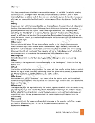 21 | P a g e
SAQIB IMRAN 0341-7549889
2
1
This diagram depicts an airfield with two parallel runways, 19L and 19R. The wind is blowing
according to the Landing Direction Indicator, which in this case, is a Wind Cone, or more
informally known as a Wind Sock. IF does not have wind socks, but we do have the runways at
which we are supposed to land indicated by a color system (Green: Go, Orange: Careful, Red:
No).
##Entry
Anyway, we start with the inbound call (ie. Los Angeles Tower, American One, […], inbound for
landing). The tower will (if they are following the Airfield Pattern) sequence you into the
pattern (American One, Los Angeles Tower, enter right downwind, 19R). They may add
something like “Number 2”, or in real life, “behind a Cessna”. You then enter the pattern,
usually at a 45 degree angle, into the downwind leg. To recap based on our diagram, you are
using the bottom runway, you are landing left to right, and you are entering the downwind leg
at a 45 degree angle.
##Downwind
Not much to be said about this leg. You are flying parallel to the runway, in the opposite
direction in which you land, in other words, with the wind. If you are being controlled, the
tower may “call your base”, which means they’ll tell you when to turn 90 onto your base leg
(American One, I’ll call your base). They may also tell you to “extend downwind”, which, from
what I understand, is to continue the downwind leg until they call your base.
##Turning Base
When the tower tells your to “turn base”, you will turn 90 degrees onto your base leg.
##Base
The base leg is the leg perpendicular to the runway, at the “landing end”. This is the final leg
before final.
##Final
The final leg is the final leg before landing. The tower will clear you for landing during or slightly
before this leg (ie. Base). Side note on landing: touch and go means touch and go, not stop and
go. After a touch and go, continue following the traffic pattern.
##Go Around
When tower tells you to “go around”, they mean follow the pattern again, and do not land.
Continue flying the pattern, onto departure and crosswind legs, and then back onto downwind,
base, and final legs.
##Departure
The departure leg is the leg after clearing the runway, against the wind. From the departure leg,
you can depart, or go back around the pattern (hence the “remaining in the pattern” request
before takeoff). Departing straight out, north, south, east, or west are the directions you can
request in IF. After this leg, you can remain in the pattern by turning 90 degrees onto the
crosswind leg.
##Crosswind
The crosswind leg is the leg perpendicular to the runway, at the opposite end of the runway
you land on. After this leg, you can turn 90 degrees onto the downwind leg.
#Conclusion and Notes
 