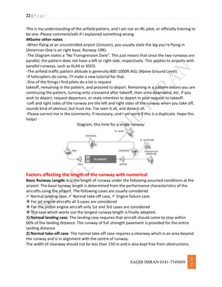 22 | P a g e
SAQIB IMRAN 0341-7549889
2
2
This is my understanding of the airfield pattern, and I am not an IRL pilot, or officially training to
be one. Please comment/edit if I explained something wrong.
##Some other notes
-When flying at an uncontrolled airport (Unicom), you usually state the leg you’re flying in
(American One is on right base, Runway 19R).
-The Diagram states a “No Transgression Zone”. This just means that since the two runways are
parallel, the pattern does not have a left or right side, respectively. This applies to airports with
parallel runways, such as KLAX or KSFO.
-The airfield traffic pattern altitude is generally 800-1000ft AGL (Above Ground Level).
-If helicopters do come, I’ll make a new tutorial for that.
-One of the things I find pilots do a lot is request
takeoff, remaining in the pattern, and proceed to depart. Remaining in a pattern means you are
continuing the pattern, turning onto crosswind after takeoff, then onto downwind, etc. If you
wish to depart, request departure, or state intention to depart in your request to takeoff.
-Left and right sides of the runway are the left and right sides of the runway when you take off,
sounds kind of obvious, but trust me, I’ve seen it all, and done it all.
-Please correct me in the comments, if necessary, and I am sorry if this is a duplicate. Hope this
helps!
Diagram, this time for a single runway:
Factors affecting the length of the runway with numerical
Basic Runway Length: It is the length of runway under the following assumed conditions at the
airport: The basic runway length is determined from the performance characteristics of the
aircrafts using the airport. The following cases are usually considered
 Normal landing case,  Normal take-off case,  Engine failure case.
 For jet engine aircrafts all 3 cases are considered
 For the piston engine aircraft only 1st and 3rd cases are considered
 The case which works out the longest runway length is finally adopted.
1) Normal landing case: The landing case requires that aircraft should come to stop within
60% of the landing distance. The runway of full strength pavement is provided for the entire
landing distance.
2) Normal take-off case: The normal take-off case requires a clearway which is an area beyond
the runway and is in alignment with the centre of runway.
The width of clearway should not be less than 150 m and is also kept free from obstructions.
 