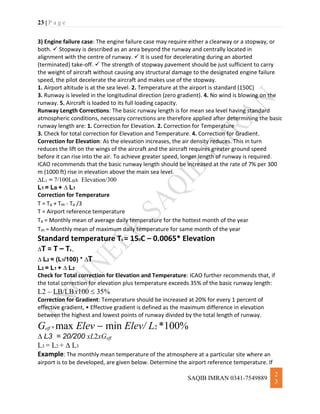 23 | P a g e
SAQIB IMRAN 0341-7549889
2
3
3) Engine failure case: The engine failure case may require either a clearway or a stopway, or
both.  Stopway is described as an area beyond the runway and centrally located in
alignment with the centre of runway.  It is used for decelerating during an aborted
(terminated) take-off.  The strength of stopway pavement should be just sufficient to carry
the weight of aircraft without causing any structural damage to the designated engine failure
speed, the pilot decelerate the aircraft and makes use of the stopway.
1. Airport altitude is at the sea level. 2. Temperature at the airport is standard (150C)
3. Runway is leveled in the longitudinal direction (zero gradient). 4. No wind is blowing on the
runway. 5. Aircraft is loaded to its full loading capacity.
Runway Length Corrections: The basic runway length is for mean sea level having standard
atmospheric conditions, necessary corrections are therefore applied after determining the basic
runway length are: 1. Correction for Elevation. 2. Correction for Temperature
3. Check for total correction for Elevation and Temperature. 4. Correction for Gradient.
Correction for Elevation: As the elevation increases, the air density reduces. This in turn
reduces the lift on the wings of the aircraft and the aircraft requires greater ground speed
before it can rise into the air. To achieve greater speed, longer length of runway is required.
ICAO recommends that the basic runway length should be increased at the rate of 7% per 300
m (1000 ft) rise in elevation above the main sea level.
L1 = 7/100LBx Elevation/300
L1 = LB + L1
Correction for Temperature
T = Ta + Tm - Ta /3
T = Airport reference temperature
Ta = Monthly mean of average daily temperature for the hottest month of the year
Tm = Monthly mean of maximum daily temperature for same month of the year
Standard temperature Ts = 150C – 0.0065* Elevation
T = T – Ts ,
L2 = (L1/100) * T
L2 = L1 + L2
Check for Total correction for Elevation and Temperature: ICAO further recommends that, if
the total correction for elevation plus temperature exceeds 35% of the basic runway length:
L2 – LB/LBx100 35%
Correction for Gradient: Temperature should be increased at 20% for every 1 percent of
effective gradient, • Effective gradient is defined as the maximum difference in elevation
between the highest and lowest points of runway divided by the total length of runway.
Geff = max Elev  min Elev/ L2 *100%
L3 = 20/200 xL2xGeff
L3 = L2 + L3
Example: The monthly mean temperature of the atmosphere at a particular site where an
airport is to be developed, are given below. Determine the airport reference temperature. If
 