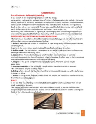 25 | P a g e
SAQIB IMRAN 0341-7549889
2
5
Chapter No 03
Introduction to Railway Engineering
It is a branch of civil engineering concerned with the design,
construction, maintenance, and operation of railways. Railway engineering includes elements
of civil, mechanical, industrial, and electrical engineering. Railway engineers handle the design,
construction, and operation of railroads and mass transit systems that use a fixed guideway
(such as light rail or even monorails). Typical tasks would include determining horizontal and
vertical alignment design, station location and design, construction cost
estimating, and establishment of signaling & controlling system. Railroad engineers can also
move into the specialized field oftrain dispatching which focuses on train movement control.
IMPORTANT DEFINITION RAILWAYS ENGINEERING
There are many important technical terms concerning to Railways, but a few terms which are
of immediate concern are only discussed bellow:-
1. Railway track:-A track formed of rails of iron or steel along which trains are driven is known
as railway track.
In general, the term railway also includes all lines of rails, sidings or branches.
2. Rolling stock:- The locomotives, passenger coaches and goods wagons which roll or run on
railway tracks constitute rolling stock.
3. Locomotive:- The mechanical device which transfers chemical energy of fuel into
mechanical energy in the form of motion is called locomotive. The fuel used in the locomotives
may be in the form of water and coal, diesel or electricity.
4. Wagons :- The goods compartments are called wagons. This term applies only to
good stock.
5. Coaches or vehicles :- The passenger compartments are called coaches or vehicles.
This term applies only to coaching stock.
6. Siding: when a branch starting from main line terminates at the dead end with a buffer stop
is known as siding.
7. Ballast: is the granular material packed under and around the sleepers to transfer the loads
from the sleepers to subgrade.
RAILS
A rail is a steel bar extending horizontally between supports which is used as a track for rail
road, cars or other vehicles.
The high carbon rolled steel sections, which are laid end-to-end, in two parallel lines over
sleepers to provide continuous and leveled surface for the trains to move and for carrying axle
loads of the rolling stock are called rails.
 