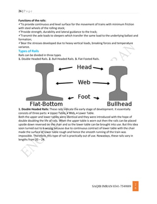 26 | P a g e
SAQIB IMRAN 0341-7549889
2
6
Functions of the rails:
To provide continuous and level surface for the movement of trains with minimum friction
with steel wheels of the rolling stock;
Provide strength, durability and lateral guidance to the track;
Transmit the axle loads to sleepers which transfer the same load to the underlying ballast and
formation;
Bear the stresses developed due to heavy vertical loads, breaking forces and temperature
variance.
Types of Rails
Rails can be divided in three types
1. Double Headed Rails. 2. Bull Headed Rails. 3. Flat Footed Rails.
1. Double Headed Rails: These rails indicate the early stage of development. It essentially
consists of three parts:  Upper Table,  Web,  Lower Table.
Both the upper and lower tables were identical and they were introduced with the hope of
double doubling the life of rails. When the upper table is worn out then the rails can be placed
upside down reversed on the chair and so the lower table can be brought into use. But this idea
soon turned out to b wrong because due to continuous contract of lower table with the chair
made the surface of lower table rough and hence the smooth running of the train was
impossible. Therefore, this type of rail is practically out of use. Nowadays, these rails vary in
lengths from 20 – 24.
 
