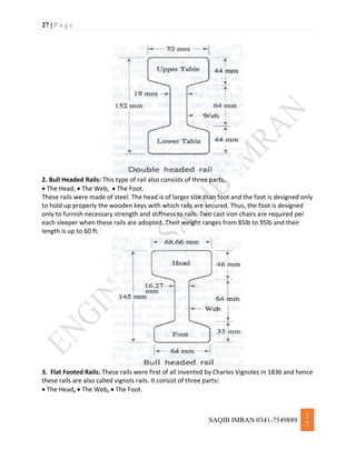 27 | P a g e
SAQIB IMRAN 0341-7549889
2
7
2. Bull Headed Rails: This type of rail also consists of three parts,
 The Head,  The Web,  The Foot.
These rails were made of steel. The head is of larger size than foot and the foot is designed only
to hold up properly the wooden keys with which rails are secured. Thus, the foot is designed
only to furnish necessary strength and stiffness to rails. Two cast iron chairs are required per
each sleeper when these rails are adopted. Their weight ranges from 85lb to 95lb and their
length is up to 60 ft.
3. Flat Footed Rails: These rails were first of all invented by Charles Vignoles in 1836 and hence
these rails are also called vignols rails. It consist of three parts:
 The Head,  The Web,  The Foot.
 