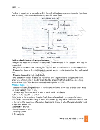 28 | P a g e
SAQIB IMRAN 0341-7549889
2
8
The foot is spread out to form a base. This form of rail has become so much popular that about
90% of railway tracks in the world are laid with this form of rails.
Flat footed rails has the following advantages
 They do not need any chair and can be directly spiked or keyed to the sleepers. Thus they are
economical.
 They are much stiffer both vertically and laterally. The lateral stiffness is important for curves.
 They are less liable to develop kinks and maintain a more regular top surface than bull headed
rails.
 They are cheaper than bull headed rails.
 The loads from wheels of trains are distributed over large number of sleepers and hence
larger area which results in greater track stability, longer life of rails and sleepers, reduced
maintenance, costs, less rail failure and few interruptions to traffic.
Wear of Rails
The separation or cutting of rail due to friction and abnormal heavy load is called wear. There
are three types of wears of rail.
1. Wear of Rails on top OR Head of Rail. 2. Wear at the End of Rails,
3. Wear at the side of head of Rails.
Wear is one of the prominent defects of rails. Due to heavy loads concentrated stresses
exceeds the elastic limit resulting in metal flow; on the gap or joints the ends are battered and
at the curves the occurrence of skidding, slipping and striking of wheel flanges with rails results
in wear and tear on rails.
Classification of wear
• On the basis of location
I. On sharp curves
II. On gradients
 