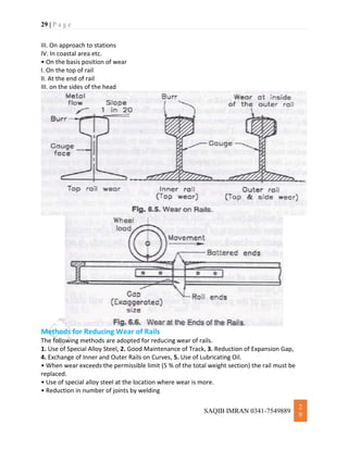29 | P a g e
SAQIB IMRAN 0341-7549889
2
9
III. On approach to stations
IV. In coastal area etc.
• On the basis position of wear
I. On the top of rail
II. At the end of rail
III. on the sides of the head
Methods for Reducing Wear of Rails
The following methods are adopted for reducing wear of rails.
1. Use of Special Alloy Steel, 2. Good Maintenance of Track, 3. Reduction of Expansion Gap,
4. Exchange of Inner and Outer Rails on Curves, 5. Use of Lubricating Oil.
• When wear exceeds the permissible limit (5 % of the total weight section) the rail must be
replaced.
• Use of special alloy steel at the location where wear is more.
• Reduction in number of joints by welding
 