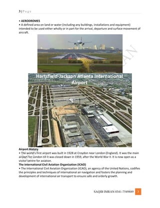 3 | P a g e
SAQIB IMRAN 0341-7549889 3
• AERODROMES
• A defined area on land or water (including any buildings, installations and equipment)
intended to be used either wholly or in part for the arrival, departure and surface movement of
aircraft.
Airport History
• The world's first airport was built in 1928 at Croydon near London (England). It was the main
airport for London till it was closed down in 1959, after the World War II. It is now open as a
visitor centre for aviation.
The International Civil Aviation Organization (ICAO)
• The International Civil Aviation Organization (ICAO), an agency of the United Nations, codifies
the principles and techniques of international air navigation and fosters the planning and
development of international air transport to ensure safe and orderly growth.
 