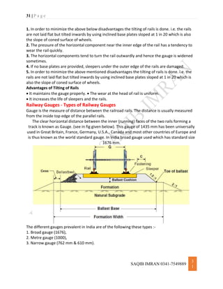 31 | P a g e
SAQIB IMRAN 0341-7549889
3
1
1. In order to minimize the above below disadvantages the tilting of rails is done. i.e. the rails
are not laid flat but tilted inwards by using inclined base plates sloped at 1 in 20 which is also
the slope of coned surface of wheels.
2. The pressure of the horizontal component near the inner edge of the rail has a tendency to
wear the rail quickly.
3. The horizontal components tend to turn the rail outwardly and hence the gauge is widened
sometimes.
4. If no base plates are provided, sleepers under the outer edge of the rails are damaged.
5. In order to minimize the above mentioned disadvantages the tilting of rails is done. i.e. the
rails are not laid flat but tilted inwards by using inclined base plates sloped at 1 in 20 which is
also the slope of coned surface of wheels.
Advantages of Tilting of Rails
 It maintains the gauge properly.  The wear at the head of rail is uniform.
 It increases the life of sleepers and the rails.
Railway Gauges - Types of Railway Gauges
Gauge is the measure of distance between the railroad rails. The distance is usually measured
from the inside top edge of the parallel rails.
The clear horizontal distance between the inner (running) faces of the two rails forming a
track is known as Gauge. (see in fig given below). This gauge of 1435 mm has been universally
used in Great Britain, France, Germany, U.S.A., Canada and most other countries of Europe and
is thus known as the world standard gauge. In India broad gauge used which has standard size
1676 mm.
The different gauges prevalent in India are of the following these types :-
1. Broad gauge (1676),
2. Metre gauge (1000),
3. Narrow gauge (762 mm & 610 mm).
 