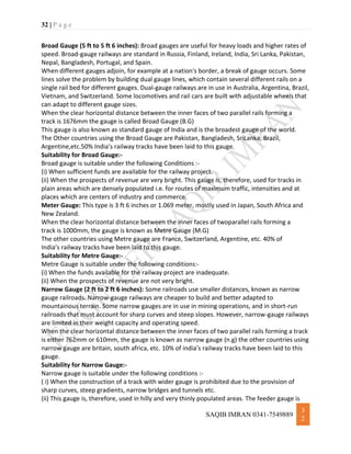 32 | P a g e
SAQIB IMRAN 0341-7549889
3
2
Broad Gauge (5 ft to 5 ft 6 inches): Broad gauges are useful for heavy loads and higher rates of
speed. Broad-gauge railways are standard in Russia, Finland, Ireland, India, Sri Lanka, Pakistan,
Nepal, Bangladesh, Portugal, and Spain.
When different gauges adjoin, for example at a nation's border, a break of gauge occurs. Some
lines solve the problem by building dual gauge lines, which contain several different rails on a
single rail bed for different gauges. Dual-gauge railways are in use in Australia, Argentina, Brazil,
Vietnam, and Switzerland. Some locomotives and rail cars are built with adjustable wheels that
can adapt to different gauge sizes.
When the clear horizontal distance between the inner faces of two parallel rails forming a
track is 1676mm the gauge is called Broad Gauge (B.G)
This gauge is also known as standard gauge of India and is the broadest gauge of the world.
The Other countries using the Broad Gauge are Pakistan, Bangladesh, SriLanka, Brazil,
Argentine,etc.50% India’s railway tracks have been laid to this gauge.
Suitability for Broad Gauge:-
Broad gauge is suitable under the following Conditions :-
(i) When sufficient funds are available for the railway project.
(ii) When the prospects of revenue are very bright. This gauge is, therefore, used for tracks in
plain areas which are densely populated i.e. for routes of maximum traffic, intensities and at
places which are centers of industry and commerce.
Meter Gauge: This type is 3 ft 6 inches or 1.069 meter, mostly used in Japan, South Africa and
New Zealand.
When the clear horizontal distance between the inner faces of twoparallel rails forming a
track is 1000mm, the gauge is known as Metre Gauge (M.G)
The other countries using Metre gauge are France, Switzerland, Argentine, etc. 40% of
India’s railway tracks have been laid to this gauge.
Suitability for Metre Gauge:-
Metre Gauge is suitable under the following conditions:-
(i) When the funds available for the railway project are inadequate.
(ii) When the prospects of revenue are not very bright.
Narrow Gauge (2 ft to 2 ft 6 inches): Some railroads use smaller distances, known as narrow
gauge railroads. Narrow-gauge railways are cheaper to build and better adapted to
mountainous terrain. Some narrow gauges are in use in mining operations, and in short-run
railroads that must account for sharp curves and steep slopes. However, narrow-gauge railways
are limited in their weight capacity and operating speed.
When the clear horizontal distance between the inner faces of two parallel rails forming a track
is either 762mm or 610mm, the gauge is known as narrow gauge (n.g) the other countries using
narrow gauge are britain, south africa, etc. 10% of india’s railway tracks have been laid to this
gauge.
Suitability for Narrow Gauge:-
Narrow gauge is suitable under the following conditions :-
( i) When the construction of a track with wider gauge is prohibited due to the provision of
sharp curves, steep gradients, narrow bridges and tunnels etc.
(ii) This gauge is, therefore, used in hilly and very thinly populated areas. The feeder gauge is
 