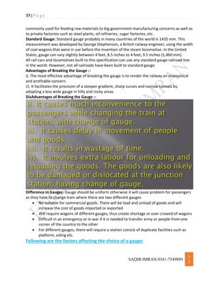 33 | P a g e
SAQIB IMRAN 0341-7549889
3
3
commonly used for feeding raw materials to big government manufacturing concerns as well as
to private factories such as steel plants, oil refineries, sugar factories, etc.
Standard Gauge: Standard gauge probably in many countries of the world is 1435 mm. This
measurement was developed by George Stephenson, a British railway engineer, using the width
of coal wagons that were in use before the invention of the steam locomotive. In the United
States, gauge can vary slightly between 4 feet, 8.5 inches to 4 feet, 9.5 inches (1,460 mm).
All rail cars and locomotives built to this specification can use any standard gauge railroad line
in the world. However, not all railroads have been built to standard gauge.
Advantages of Breaking the Gauge :-
i). The most effective advantage of breaking the gauge is to render the railway an economical
and profitable concern.
ii). It facilitates the provision of a steeper gradient, sharp curves and narrow tunnels by
adopting a less wide gauge in hilly and rocky areas.
DisAdvantages of Breaking the Gauge :-
Difference in Gauges: Gauge should be uniform otherwise it will cause problem for passengers
as they have to change train where there are two different gauges
 No suitable for commercial goods. There will be load and unload of goods and will
increase the cost of goods imported or exported
 Will require wagons of different gauges, thus create shortage or over crowed of wagons
 Difficult in an emergency or in war if it is needed to transfer army or people from one
corner of the country to the other
 For different gauges, there will require a station consist of duplicate facilities such as
platform, siding etc.
Following are the factors affecting the choice of a gauge:
 