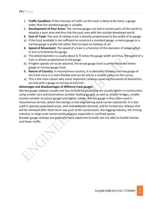 34 | P a g e
SAQIB IMRAN 0341-7549889
3
4
1. Traffic Condition: If the intensity of traffic on the track is likely to be more, a gauge
wider than the standard gauge is suitable.
2. Development of Poor Areas: The narrow gauges are laid in certain parts of the world to
develop a poor area and thus link the poor area with the outside developed world.
3. Cost of Track: The cost of railway track is directly proportional to the width of its gauge.
a) If the fund available is not sufficient to construct a standard gauge, a metre gauge or a
narrow gauge is preferred rather than to have no railways at all.
4. Speed of Movement: The speed of a train is a function of the diameter of wheel which
in turn is limited by the gauge.
a) The wheel diameter is usually about 0.75 times the gauge width and thus, the speed of a
train is almost proportional to the gauge.
b) If higher speeds are to be attained, the broad gauge track is preferred to the metre
gauge or narrow gauge track.
5. Nature of Country: In mountainous country, it is advisable to have a narrow gauge of
the track since it is more flexible and can be laid to a smaller radius on the curves.
a) This is the main reason why some important railways, covering thousands of kilometers,
are laid with a gauge as narrow as 610 mm.
Advantages and disadvantages of different track gauges
Narrow gauge railways usually cost less to build because they are usually lighter in construction,
using smaller cars and locomotives (smaller loading gauge), as well as smaller bridges, smaller
tunnels (smaller structure gauge) and tighter curves. Narrow gauge is thus often used in
mountainous terrain, where the savings in civil engineering work can be substantial. It is also
used in sparsely populated areas, with low potential demand, and for temporary railways that
will be removed after short-term use, such as for construction, the logging industry, the mining
industry, or large-scale construction projects, especially in confined spaces.
Broader gauge railways are generally more expensive to build, but are able to handle heavier
and faster traffic.
 