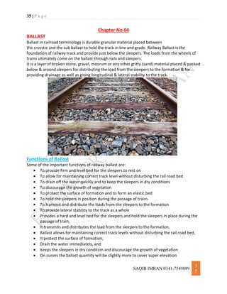 35 | P a g e
SAQIB IMRAN 0341-7549889
3
5
Chapter No 04
BALLAST
Ballast in railroad terminology is durable granular material placed between
the crosstie and the sub ballast to hold the track in line and grade. Railway Ballast is the
foundation of railway track and provide just below the sleepers. The loads from the wheels of
trains ultimately come on the ballast through rails and sleepers.
It is a layer of broken stone, gravel, moorum or any other gritty (sand) material placed & packed
below & around sleepers for distributing the load from the sleepers to the formation & for
providing drainage as well as giving longitudinal & lateral stability to the track.
Functions of Ballast
Some of the important functions of railway ballast are:
 To provide firm and level bed for the sleepers to rest on
 To allow for maintaining correct track level without disturbing the rail road bed
 To drain off the water quickly and to keep the sleepers in dry conditions
 To discourage the growth of vegetation
 To protect the surface of formation and to form an elastic bed
 To hold the sleepers in position during the passage of trains
 To transmit and distribute the loads from the sleepers to the formation
 To provide lateral stability to the track as a whole
 Provides a hard and level bed for the sleepers and hold the sleepers in place during the
passage of train,
 It transmits and distributes the load from the sleepers to the formation,
 Ballast allows for maintaining correct track levels without disturbing the rail road bed,
 It protect the surface of formation,
 Drain the water immediately, and
 Keeps the sleepers in dry condition and discourage the growth of vegetation
 On curves the ballast quantity will be slightly more to cover super-elevation
 
