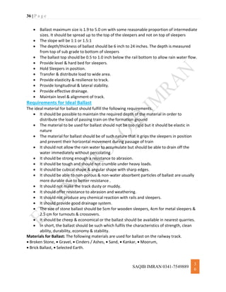 36 | P a g e
SAQIB IMRAN 0341-7549889
3
6
 Ballast maximum size is 1.9 to 5.0 cm with some reasonable proportion of intermediate
sizes. It should be spread up to the top of the sleepers and not on top of sleepers
 The slope will be 1:1 or 1.5:1
 The depth/thickness of ballast should be 6 inch to 24 inches. The depth is measured
from top of sub grade to bottom of sleepers
 The ballast top should be 0.5 to 1.0 inch below the rail bottom to allow rain water flow.
 Provide level & hard bed for sleepers.
 Hold Sleepers in position.
 Transfer & distribute load to wide area.
 Provide elasticity & resilience to track.
 Provide longitudinal & lateral stability.
 Provide effective drainage.
 Maintain level & alignment of track.
Requirements for Ideal Ballast
The ideal material for ballast should fulfill the following requirements.
 It should be possible to maintain the required depth of the material in order to
distribute the load of passing train on the formation ground
 The material to be used for ballast should not be too rigid but it should be elastic in
nature
 The material for ballast should be of such nature that it grips the sleepers in position
and prevent their horizontal movement during passage of train
 It should not allow the rain water to accumulate but should be able to drain off the
water immediately without percolating
 It should be strong enough a resistance to abrasion.
 It should be tough and should not crumble under heavy loads.
 It should be cubical shape & angular shape with sharp edges.
 It should be able to non-porous & non-water absorbent particles of ballast are usually
more durable due to better resistance .
 It should not make the track dusty or muddy.
 It should offer resistance to abrasion and weathering.
 It should not produce any chemical reaction with rails and sleepers.
 It should provide good drainage system.
 The size of stone ballast should be 5cm for wooden sleepers, 4cm for metal sleepers &
2.5 cm for turnouts & crossovers.
 It should be cheep & economical or the ballast should be available in nearest quarries.
 In short, the ballast should be such which fulfils the characteristics of strength, clean
ability, durability, economy & stability.
Materials for Ballast: The following materials are used for ballast on the railway track.
 Broken Stone,  Gravel,  Cinders / Ashes,  Sand,  Kankar,  Moorum,
 Brick Ballast,  Selected Earth.
 