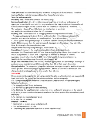37 | P a g e
SAQIB IMRAN 0341-7549889
3
7
Tests on ballast: Ballast material quality is defined by its particle characteristics. Therefore
testing of ballast material is required to define these characteristics.
Tests for ballast material:
Durability tests: Three abrasion tests are mainly using:
Los Angeles abrasion: it’s a dry test to measure toughness or tendency for breakage of
aggregate. It consists 12 steel balls in a large steel drum for 1000 revolutions. Impact of steel
balls cause crushing on ballast. Material from the test should sieve with 1.7 mm sieve.
The LAA value =((w₁-w₂)/ w₁)×100, Here, w₁= total weight of specimen
w₂= weight of material retained on the 1.7 mm sieve.
Crushing test: To test resistance of an aggregate to crushing under wheel loads.
• The aggregate passing 12.5 mm IS sieve and retained on 10 mm IS sieve is selected for
standard test. Material is placed in a steel mould of 150 ×180 mm deep.
• Load is applied through the plunger at a uniform rate of 4 tonnes per minute until the total
load is 40 tonnes, and then the load is released. Aggregate crushing value = (w₂/ w₁) ×100,
Here, Total weight of dry sample taken = w₁
Weight of the material passing through 2.36mm sieve = w₂.
Impact test: It measures the toughness to sudden shocks and impact loads.
Aggregate size of passing through 12.5mm sieve and retained on 10 mm sieve placed in a steel
mould. Subjected to 15 blows with 14 kg weight of hammer at a height of 380mm.
Aggregate impact value = (w₂/ w₁) ×100, Here, Total weight of dry sample taken = w₁
Weight of the material passing through 2.36mm sieve = w₂.
Shape tests: Flakiness index: The flakiness index of aggregates is the percentages by weight of
particles whose least dimension(thickness) is less than 0.6 of their mean dimension.
Elongation index: The elongation index of an aggregate is the percentage by weight of particles
whose greatest dimension (length) is greater than 1.8 times of their mean dimension. The
elongation test is not applicable to sizes smaller than 6.3 mm.
SLEEPERS
Sleepers are members generally laid transverse to the rails, on which the rails are supported &
fixed, to transfer the loads from the rails to the ballast and the sub grade.
It is a component of permanent way laid transversely under the rails and performing the
following functions.
1. To support the rails firmly and evenly
2. To maintain the gauge of the back correctly
3. To distribute the weight common on the rails over a sufficiently large areas of the ballast
4. To act as an elastic medium between the rail and the ballast and to absorb the vibrations of
the trains.
5. To maintain the track at proper grads
6. To align the rail properly
Sleepers - Functions
 Holding rails to correct gauge and alignment.
 Firm and even support to rails.
 Transferring the load evenly from rails to wider area of ballast.
 
