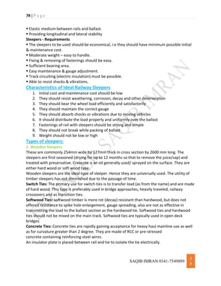 38 | P a g e
SAQIB IMRAN 0341-7549889
3
8
 Elastic medium between rails and ballast.
 Providing longitudinal and lateral stability
Sleepers - Requirements
 The sleepers to be used should be economical, i.e they should have minimum possible initial
& maintenance cost.
 Moderate weight – easy to handle.
 Fixing & removing of fastenings should be easy.
 Sufficient bearing area.
 Easy maintenance & gauge adjustment.
 Track circuiting (electric insulation) must be possible.
 Able to resist shocks & vibrations.
Characteristics of Ideal Railway Sleepers
1. Initial cost and maintenance cost should be low
2. They should resist weathering, corrosion, decay and other deterioration
3. They should bear the wheel load efficiently and satisfactorily
4. They should maintain the correct gauge
5. They should absorb shocks or vibrations due to moving vehicles
6. It should distribute the load properly and uniformly over the ballast
7. Fastenings of rail with sleepers should be strong and simple
8. They should not break while packing of ballast
9. Weight should not be low or high
Types of sleepers:
1. Wooden Sleepers
These are commonly 254mm wide by 127mm thick in cross section by 2600 mm long. The
sleepers are first seasoned (drying for up to 12 months so that to remove the juice/sap) and
treated with preservative. Creosote is an oil generally used/ sprayed on the surface. They are
either hard wood or soft wood type.
Wooden sleepers are the ideal type of sleeper. Hence they are universally used. The utility of
timber sleepers has not diminished due to the passage of time.
Switch Ties: The primary use for switch ties is to transfer load (as from the name) and are made
of hard wood. This type is preferably used in bridge approaches, heavily traveled, railway
crossovers and as transition ties.
Softwood Ties: softwood timber is more rot (decay) resistant than hardwood, but does not
offered resistance to spike hole enlargement, gauge spreading, also are not as effective in
transmitting the load to the ballast section as the hardwood tie. Softwood ties and hardwood
ties should not be mixed on the main track. Softwood ties are typically used in open deck
bridges.
Concrete Ties: Concrete ties are rapidly gaining acceptance for heavy haul mainline use as well
as for curvature greater than 2 degree. They are made of RCC or pre-stressed
concrete containing reinforcing steel wires.
An insulator plate is placed between rail and tie to isolate the tie electrically.
 
