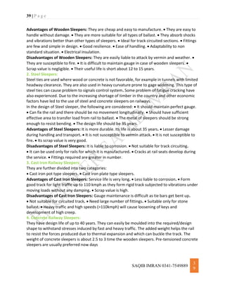 39 | P a g e
SAQIB IMRAN 0341-7549889
3
9
Advantages of Wooden Sleepers: They are cheap and easy to manufacture.  They are easy to
handle without damage.  They are more suitable for all types of ballast.  They absorb shocks
and vibrations better than other types of sleepers.  Ideal for track circuited sections.  Fittings
are few and simple in design.  Good resilience.  Ease of handling.  Adaptability to non
standard situation.  Electrical insulation.
Disadvantages of Wooden Sleepers: They are easily liable to attack by vermin and weather. 
They are susceptible to fire.  It is difficult to maintain gauge in case of wooden sleepers. 
Scrap value is negligible.  Their useful life is short about 12 to 15 years.
2. Steel Sleepers:
Steel ties are used where wood or concrete is not favorable, for example in tunnels with limited
headway clearance. They are also used in heavy curvature prone to gage widening. This type of
steel ties can cause problem to signals control system. Some problem of fatigue cracking have
also experienced. Due to the increasing shortage of timber in the country and other economic
factors have led to the use of steel and concrete sleepers on railways.
In the design of Steel sleeper, the following are considered:  It should maintain perfect gauge.
 Can fix the rail and there should be no movement longitudinally.  Should have sufficient
effective area to transfer load from rail to ballast.  The metal of sleepers should be strong
enough to resist bending.  The design life should be 35 years.
Advantages of Steel Sleepers: It is more durable. Its life is about 35 years.  Lesser damage
during handling and transport.  It is not susceptible to vermin attack.  It is not susceptible to
fire.  Its scrap value is very good.
Disadvantages of Steel Sleepers: It is liable to corrosion.  Not suitable for track circuiting.
 It can be used only for rails for which it is manufactured.  Cracks at rail seats develop during
the service.  Fittings required are greater in number.
3. Cast Iron Railway Sleepers:
They are further divided into two categories:
 Cast iron pot type sleepers.  Cast iron plate type sleepers.
Advantages of Cast Iron Sleepers: Service life is very long.  Less liable to corrosion.  Form
good track for light traffic up to 110 kmph as they form rigid track subjected to vibrations under
moving loads without any damping.  Scrap value is high.
Disadvantages of Cast Iron Sleepers: Gauge maintenance is difficult as tie bars get bent up.
 Not suitable for circuited track.  Need large number of fittings.  Suitable only for stone
ballast.  Heavy traffic and high speeds (>110kmph) will cause loosening of keys and
development of high creep.
4. Concrete Railway Sleepers:
They have design life of up to 40 years. They can easily be moulded into the required/design
shape to withstand stresses induced by fast and heavy traffic. The added weight helps the rail
to resist the forces produced due to thermal expansion and which can buckle the track. The
weight of concrete sleepers is about 2.5 to 3 time the wooden sleepers. Pre-tensioned concrete
sleepers are usually preferred now days
 
