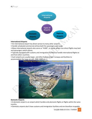 4 | P a g e
SAQIB IMRAN 0341-7549889 4
International Airports
• An international airport has direct service to many other airports.
• Handle scheduled commercial airlines both for passengers and cargo.
• Many international airports also serve as "HUBS", or places where non-direct flights may land
and passengers switch planes.
• Typically equipped with customs and immigration facilities to handle international flights to
and from other countries.
• Such airports are usually larger, and often feature longer runways and facilities to
accommodate the large aircraft. (FBO, MRO etc..)
Domestic Airports
• A domestic airport is an airport which handles only domestic flights or flights within the same
country.
• Domestic airports don't have customs and immigration facilities and are therefore incapable
 
