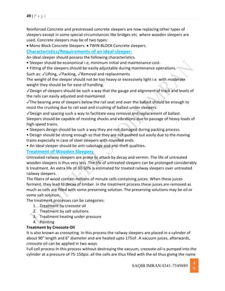 40 | P a g e
SAQIB IMRAN 0341-7549889
4
0
Reinforced Concrete and prestressed concrete sleepers are now replacing other types of
sleepers except in some special circumstances like bridges etc. where wooden sleepers are
used. Concrete sleepers may be of two types:
 Mono Block Concrete Sleepers.  TWIN BLOCK Concrete sleepers.
Characteristics/Requirements of an ideal sleeper:
An ideal sleeper should possess the following characteristics.
• Sleeper should be economical i.e, minimum initial and maintenance cost.
• Fitting of the sleepers should be easily adjustable during maintenance operations.
Such as: ✓Lifting, ✓Packing, ✓Removal and replacements.
The weight of the sleeper should not be too heavy or excessively light i.e. with moderate
weight they should be for ease of handling.
✓Design of sleepers should be such a way that the gauge and alignment of track and levels of
the rails can easily adjusted and maintained.
✓The bearing area of sleepers below the rail seat and over the ballast should be enough to
resist the crushing due to rail seat and crushing of ballast under sleepers.
✓Design and spacing such a way to facilitate easy removal and replacement of ballast.
Sleepers should be capable of resisting shocks and vibrations due to passage of heavy loads of
high speed trains.
• Sleepers design should be such a way they are not damaged during packing process.
• Design should be strong enough so that they are not pushed out easily due to the moving
trains especially in case of steel sleepers with rounded ends.
• An ideal sleeper should be anti-sabotage and anti-theft qualities.
Treatment of Wooden Sleepers
Untreated railway sleepers are prone to attack by decay and vermin. The life of untreated
wooden sleepers is thus very less. The life of untreated sleepers can be prolonged considerably
b treatment. An extra life of 30-50% is estimated for treated railway sleepers over untreated
railway sleepers.
The fibers of wood contain millions of minute cells containing juices. When these juices
ferment, they lead to decay of timber. In the treatment process these juices are removed as
much as cells are filled with some preserving solution. The preserving solutions may be oil or
some salt solution.
The treatment processes can be categories:
1. Treatment by creosote oil
2. Treatment by salt solutions
3. Treatment heating under pressure
4. Painting
Treatment by Creosote Oil
It is also known as creosoting. In this process the railway sleepers are placed in a cylinder of
about 90" length and 6" diameter and are heated upto 175oF. A vacuum juices, afterwards,
creosote oil can be applied in two ways:
Full cell process In this process without destroying the vacuum, creosote oil is pumped into the
cylinder at a pressure of 75-150psi. all the cells are thus filled with the oil thus giving the name
 
